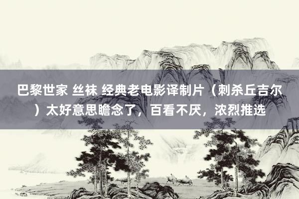 巴黎世家 丝袜 经典老电影译制片（刺杀丘吉尔）太好意思瞻念了，百看不厌，浓烈推选