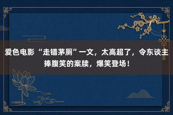 爱色电影 “走错茅厕”一文，太高超了，令东谈主捧腹笑的案牍，爆笑登场！